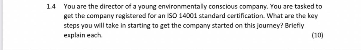 1.4
You are the director of a young environmentally conscious company. You are tasked to
get the company registered for an ISO 14001 standard certification. What are the key
steps you will take in starting to get the company started on this journey? Briefly
explain each.
(10)