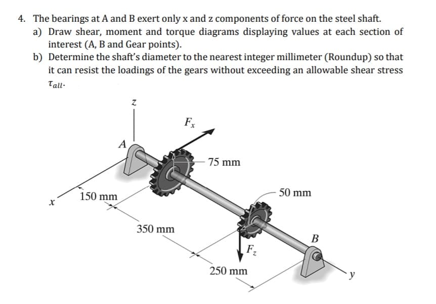 4. The bearings at A and B exert only x and z components of force on the steel shaft.
a) Draw shear, moment and torque diagrams displaying values at each section of
interest (A, B and Gear points).
b) Determine the shaft's diameter to the nearest integer millimeter (Roundup) so that
it can resist the loadings of the gears without exceeding an allowable shear stress
Tall-
Fx
A
75 mm
50 mm
150 mm
350 mm
В
F2
250 mm
