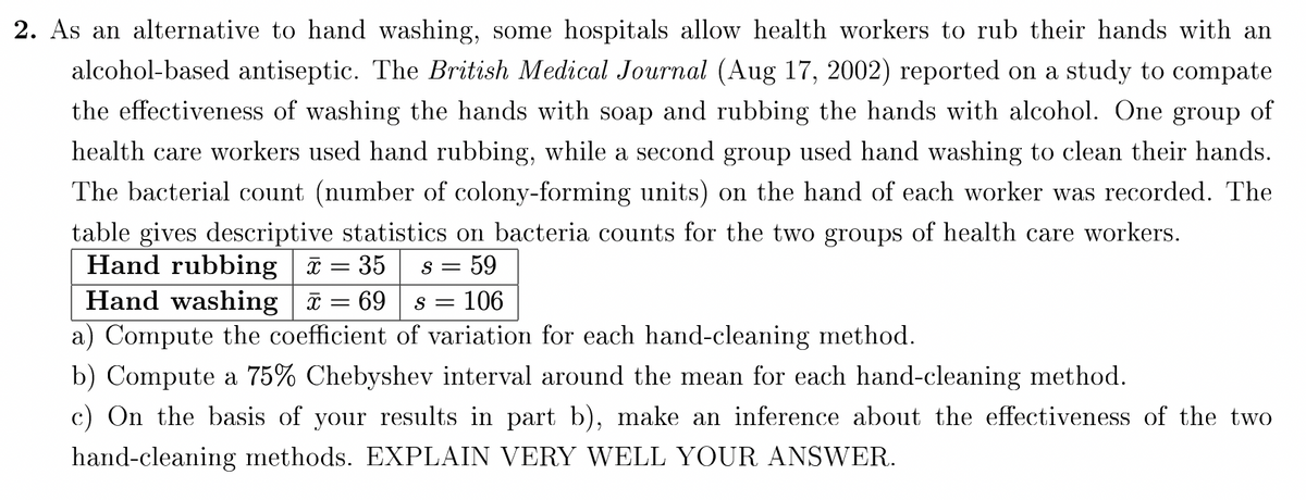 2. As an alternative to hand washing, some hospitals allow health workers to rub their hands with an
alcohol-based antiseptic. The British Medical Journal (Aug 17, 2002) reported on a study to compate
the effectiveness of washing the hands with soap and rubbing the hands with alcohol. One group of
health care workers used hand rubbing, while a second group used hand washing to clean their hands.
The bacterial count (number of colony-forming units) on the hand of each worker was recorded. The
table gives descriptive statistics on bacteria counts for the two groups of health care workers.
Hand rubbing = 35
Hand washing a = 69
a) Compute the coefficient of variation for each hand-cleaning method.
s = 59
= 106
b) Compute a 75% Chebyshev interval around the mean for each hand-cleaning method.
c) On the basis of your results in part b), make an inference about the effectiveness of the two
hand-cleaning methods. EXPLAIN VERY WELL YOUR ANSWER.
