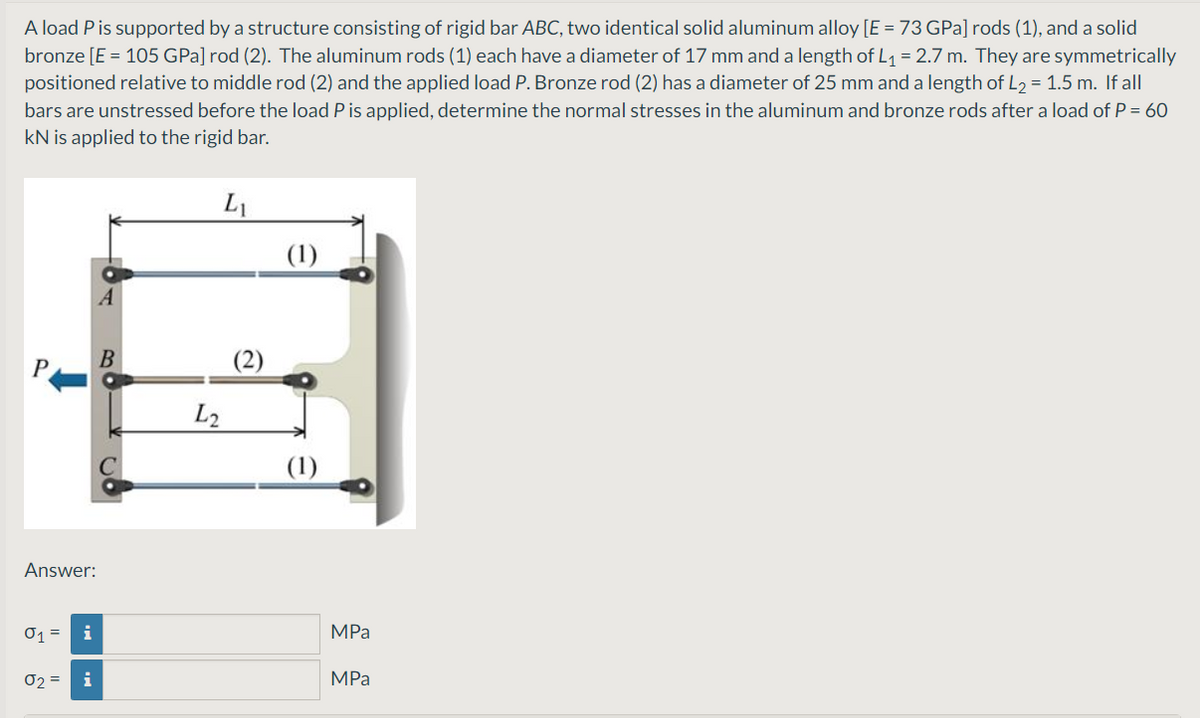 A load P is supported by a structure consisting of rigid bar ABC, two identical solid aluminum alloy [E = 73 GPa] rods (1), and a solid
bronze [E = 105 GPa] rod (2). The aluminum rods (1) each have a diameter of 17 mm and a length of L1 = 2.7 m. They are symmetrically
positioned relative to middle rod (2) and the applied load P. Bronze rod (2) has a diameter of 25 mm and a length of L2 = 1.5 m. If all
bars are unstressed before the load P is applied, determine the normal stresses in the aluminum and bronze rods after a load of P = 60
kN is applied to the rigid bar.
L1
(1)
P
L2
Answer:
01 =
MPа
02 =
i
MPа
(2)
