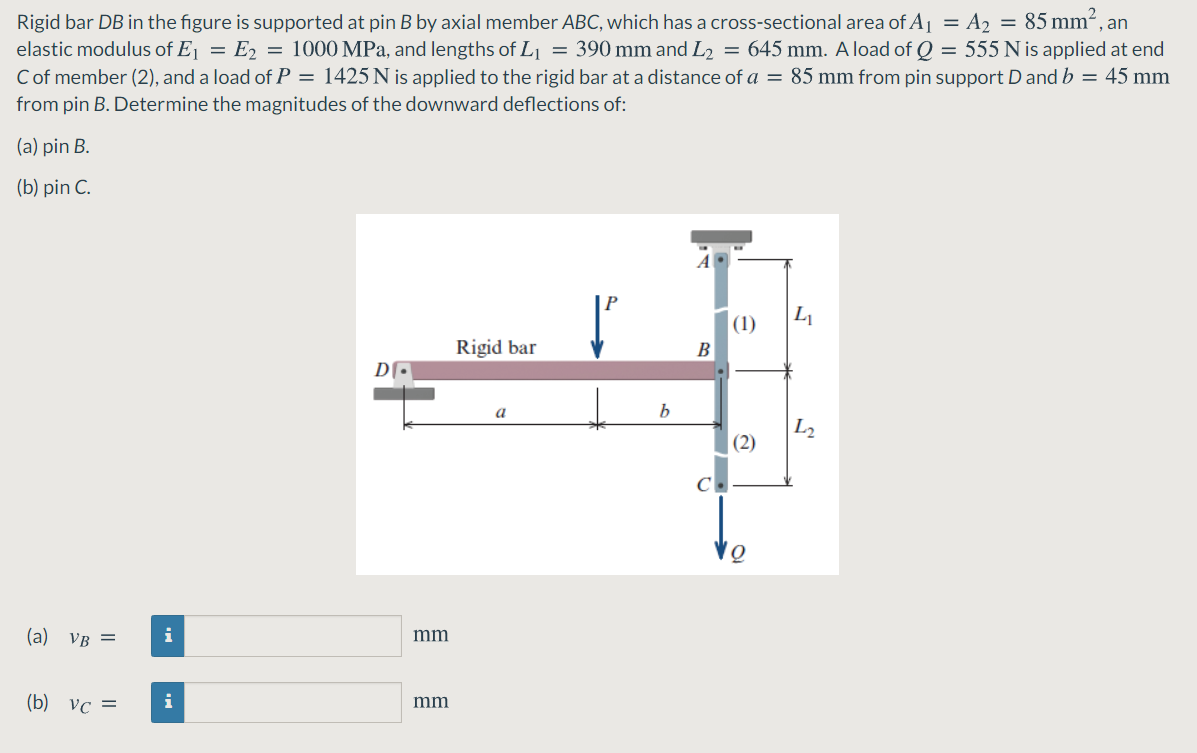 Rigid bar DB in the figure is supported at pin B by axial member ABC, which has a cross-sectional area of A1 = A2 = 85 mm², an
elastic modulus of Ej = E2 = 1000 MPa, and lengths of L = 390 mm and L2 = 645 mm. Aload of Q = 555 N is applied at end
Cof member (2), and a load of P = 1425 N is applied to the rigid bar at a distance of a = 85 mm from pin support D and b = 45 mm
from pin B. Determine the magnitudes of the downward deflections of:
(a) pin B.
(b) pin C.
A
|(1)
Rigid bar
B
a
b.
L2
(2)
(a) VB =
i
mm
(b) vc =
i
mm
