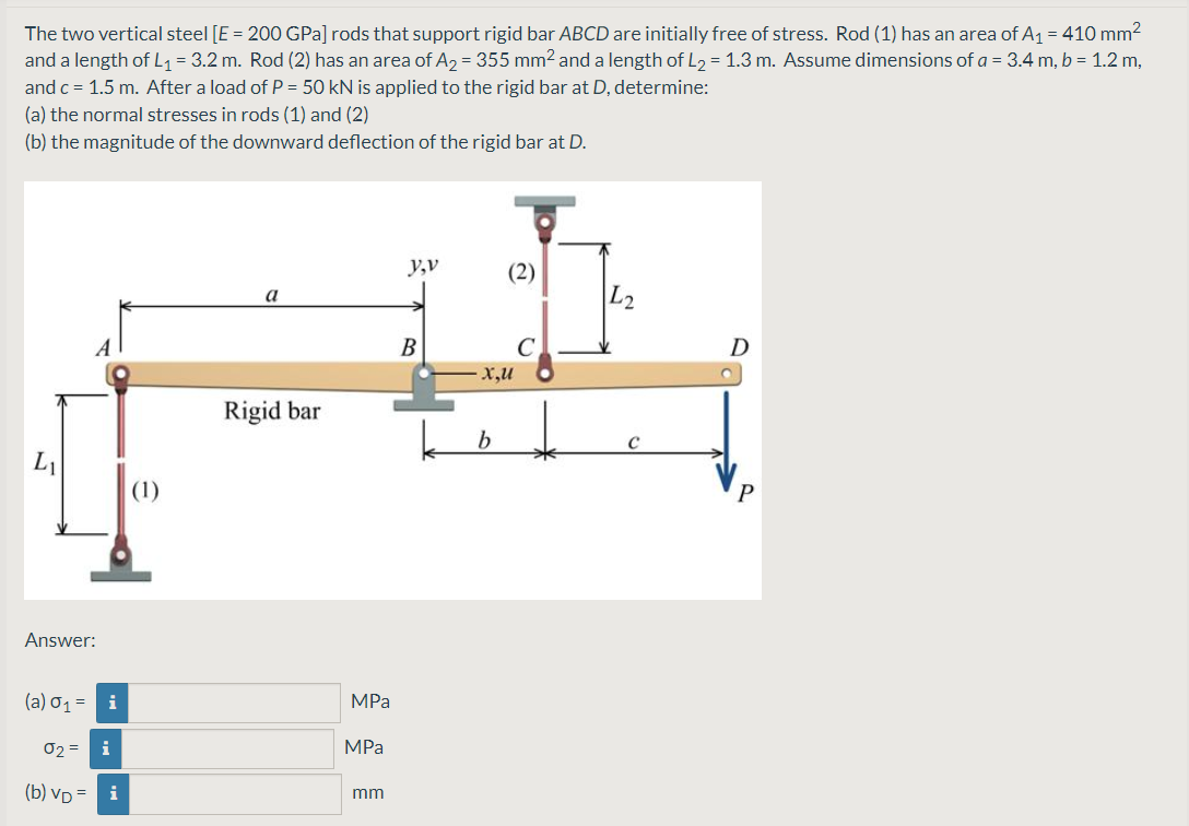 The two vertical steel [E = 200 GPa] rods that support rigid bar ABCD are initially free of stress. Rod (1) has an area of A1 = 410 mm2
and a length of L1 = 3.2 m. Rod (2) has an area of A2 = 355 mm2 and a length of L2 = 1.3 m. Assume dimensions of a = 3.4 m, b = 1.2 m,
and c = 1.5 m. After a load of P = 50 kN is applied to the rigid bar at D, determine:
(a) the normal stresses in rods (1) and (2)
(b) the magnitude of the downward deflection of the rigid bar at D.
y,v
(2)
L2
a
B
C
D
x,u
Rigid bar
|(1)
Answer:
(a) o1 = i
MPa
02 = i
MPa
(b) VD =
i
mm
