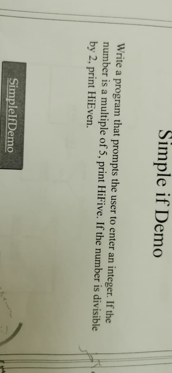 Simple if Demo
Write a program that prompts the user to enter an integer. If the
number is a multiple of 5, print HiFive. If the number is divisible
by 2, print HiEven.
SimplelfDemo
