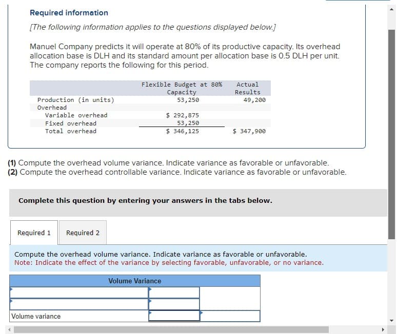 Required information
[The following information applies to the questions displayed below.]
Manuel Company predicts it will operate at 80% of its productive capacity. Its overhead
allocation base is DLH and its standard amount per allocation base is 0.5 DLH per unit.
The company reports the following for this period.
Production (in units)
Overhead
Variable overhead
Fixed overhead
Total overhead
Required 1
Flexible Budget at 80%
Capacity
53,250
Required 2
Volume variance
$ 292,875
53,250
$ 346,125
(1) Compute the overhead volume variance. Indicate variance as favorable or unfavorable.
(2) Compute the overhead controllable variance. Indicate variance as favorable or unfavorable.
Actual
Results
Complete this question by entering your answers in the tabs below.
49,200
Volume Variance
$ 347,900
Compute the overhead volume variance. Indicate variance as favorable or unfavorable.
Note: Indicate the effect of the variance by selecting favorable, unfavorable, or no variance.