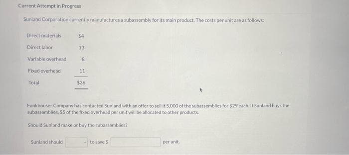 Current Attempt in Progress
Sunland Corporation currently manufactures a subassembly for its main product. The costs per unit are as follows:
Direct materials
Direct labor
Variable overhead
Fixed overhead
Total
$4
Sunland should
13
8
11
$36
Funkhouser Company has contacted Sunland with an offer to sell it 5,000 of the subassemblies for $29 each. If Sunland buys the
subassemblies, $5 of the fixed overhead per unit will be allocated to other products.
Should Sunland make or buy the subassemblies?
to save $
per unit.