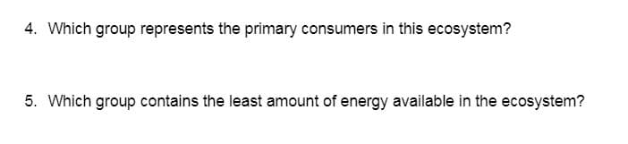 ### Ecosystem Energy Flow Questions

#### Question 4
**Which group represents the primary consumers in this ecosystem?**

#### Question 5
**Which group contains the least amount of energy available in the ecosystem?**

---

These questions are designed to test your understanding of the roles of different groups within an ecosystem, specifically focusing on energy flow and trophic levels. Reviewing the concepts of primary consumers and energy distribution among trophic levels will help you answer these questions.