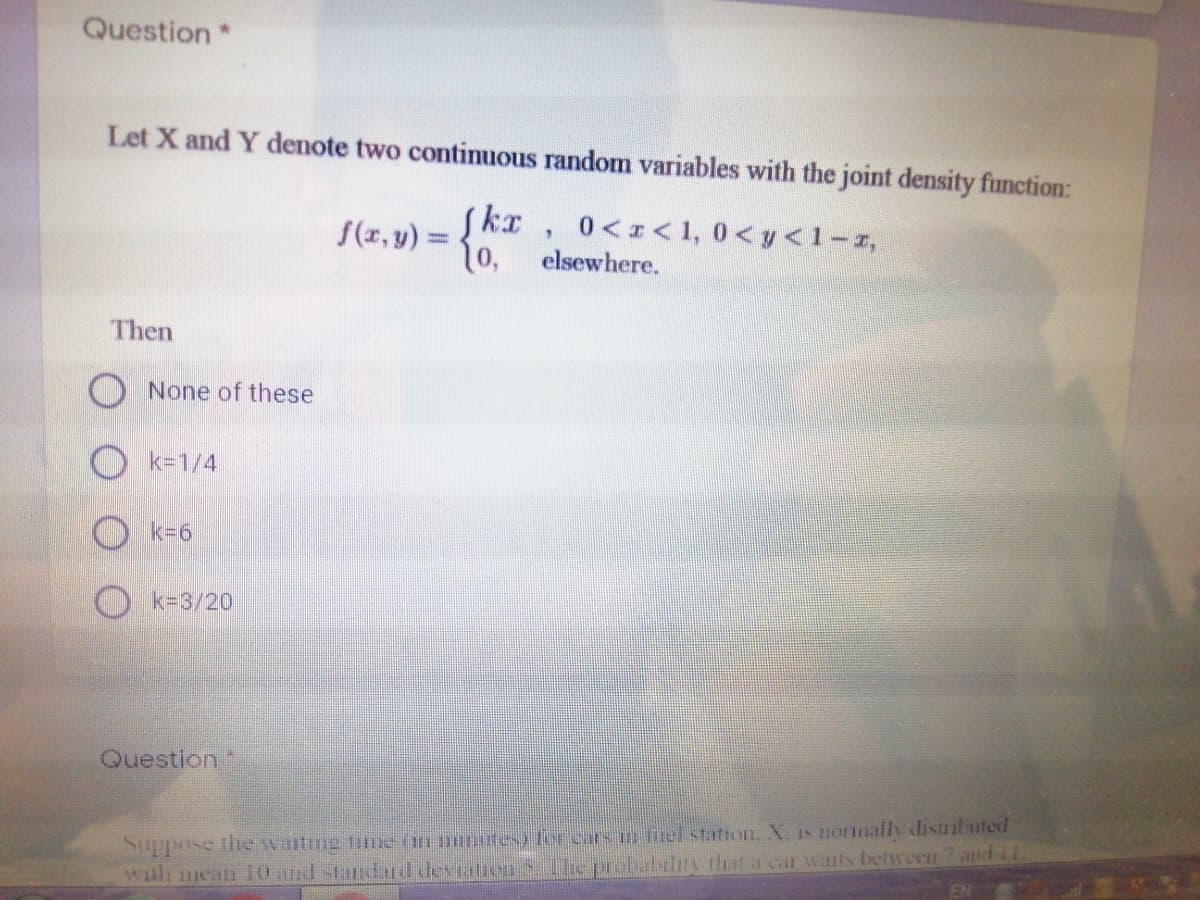 Question*
Let X and Y denote two continuous random variables with the joint density function:
0<I<1, 0<y<1-r,
elsewhere.
f(r, y) =
1o,
Then
O None of these
O k=1/4
k36
O k=3/20
Question
Suppose the waiting fe (m mtesy for cars n fmel station, X. IS normally distributed
wth nean 10 and standard deviation5 The probability that a car wails between 7 andil
EN
