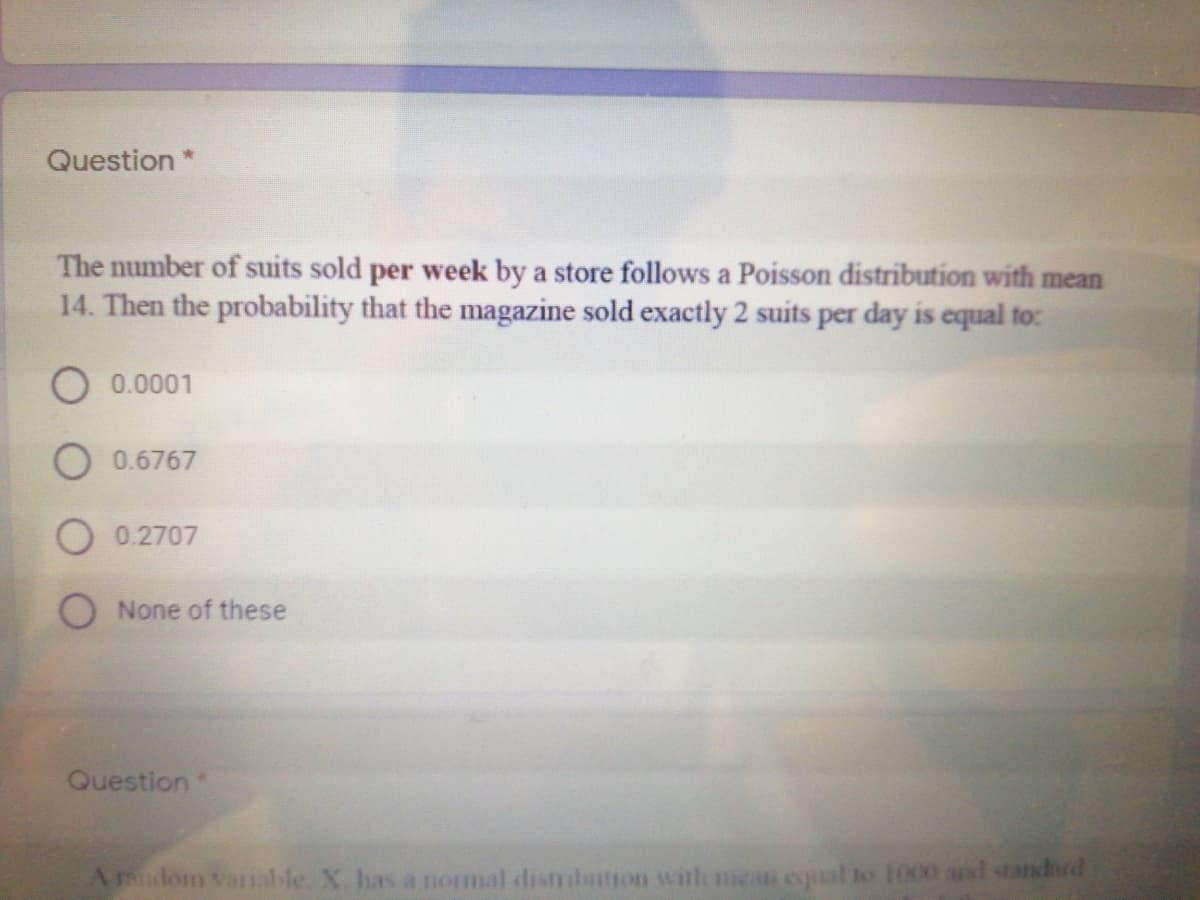 Question
The number of suits sold per week by a store follows a Poisson distribution with mean
14. Then the probability that the magazine sold exactly 2 suits per day is equal to:
0.0001
O 0.6767
O0.2707
O None of these
Question
Amdom vanable. X has a normal distrilution with mea equal to 1000 and standhrd
