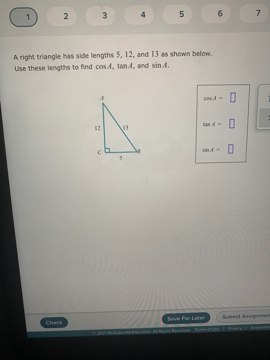 4
6.
A right triangle has side lengths 5, 12, and 13 as shown below.
Use these lengths to find cos A, tan A, and sin A.
cos A =
12
13
tan A =
B
sin A =
Check
Save For Later
Submit Assignmen
O 2021 McGraw-Hill Education. All Rights Reserved.
Terms of Use | Privacy I Accessibil
3.
