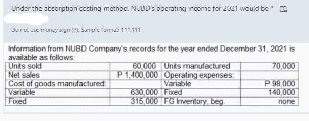 Under the absorption costing method, NUBD's operating income for 2021 would be * O
Do not use money sign (P). Sample format: 111,111
Information from NUBD Company's records for the year ended December 31, 2021 is
available as follows:
[Units sold
Net sales
Cost of goods manufactured:
[Variable
Fixed
70,000
60,000 | Units manufactured
P 1,400,000 | Operating expenses:
Variable
630,000 Fixed
315,000 FG Inventory, beg.
P 98,000
140,000
none
