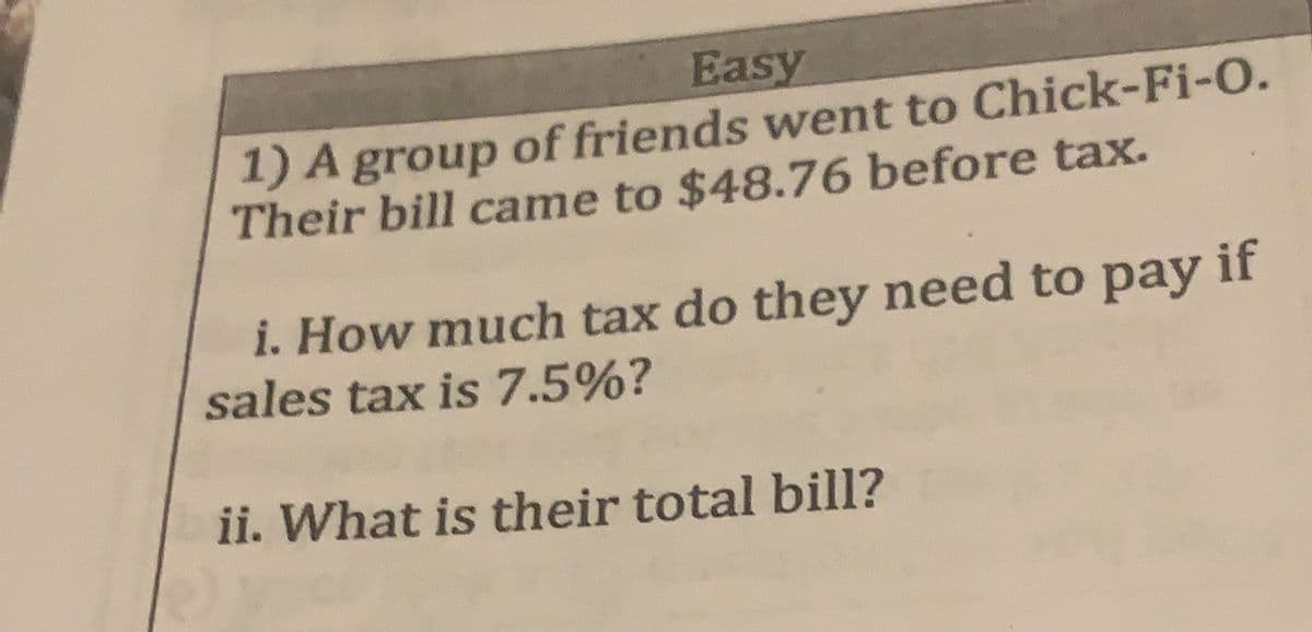 Easy
1) A group of friends went to Chick-Fi-O.
Their bill came to $48.76 before tax.
i. How much tax do they need to pay if
sales tax is 7.5%?
ii. What is their total bill?
