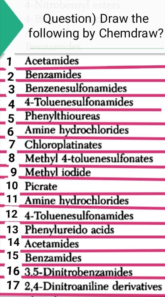 4-Nitrobenzyl esters
4-B Question) Draw the
following by Chemdraw?
1 Acetamides
2 Benzamides
3 Benzenesulfonamides
4 4-Toluenesulfonamides
5 Phenylthioureas
6 Amine hydrochlorides
7 Chloroplatinates
8 Methyl 4-toluenesulfonates
9 Methyl iodide
10 Picrate
11 Amine hydrochlorides
12 4-Toluenesulfonamides
13 Phenylureido acids
14 Acetamides
15 Benzamides
16 3.5-Dinitrobenzamides
17 2,4-Dinitroaniline derivatives