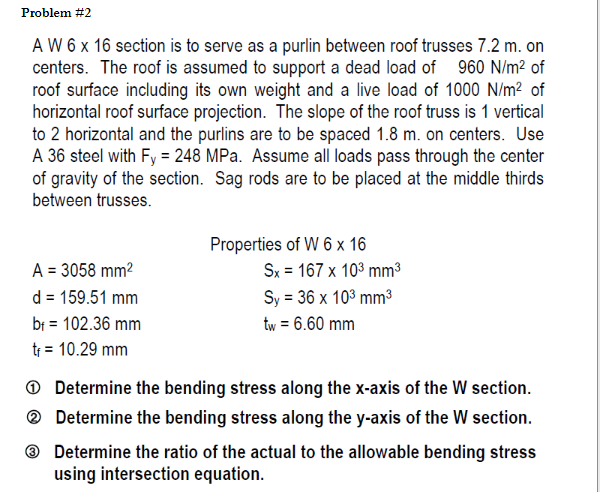 Problem #2
A W 6 x 16 section is to serve as a purlin between roof trusses 7.2 m. on
centers. The roof is assumed to support a dead load of 960 N/m² of
roof surface including its own weight and a live load of 1000 N/m² of
horizontal roof surface projection. The slope of the roof truss is 1 vertical
to 2 horizontal and the purlins are to be spaced 1.8 m. on centers. Use
A 36 steel with Fy = 248 MPa. Assume all loads pass through the center
of gravity of the section. Sag rods are to be placed at the middle thirds
between trusses.
Properties of W 6 x 16
Sx = 167 x 103 mm3
Sy = 36 x 103 mm³
A = 3058 mm2
d = 159.51 mm
br = 102.36 mm
tr = 10.29 mm
tw = 6.60 mm
O Determine the bending stress along the x-axis of the W section.
® Determine the bending stress along the y-axis of the W section.
® Determine the ratio of the actual to the allowable bending stress
using intersection equation.
