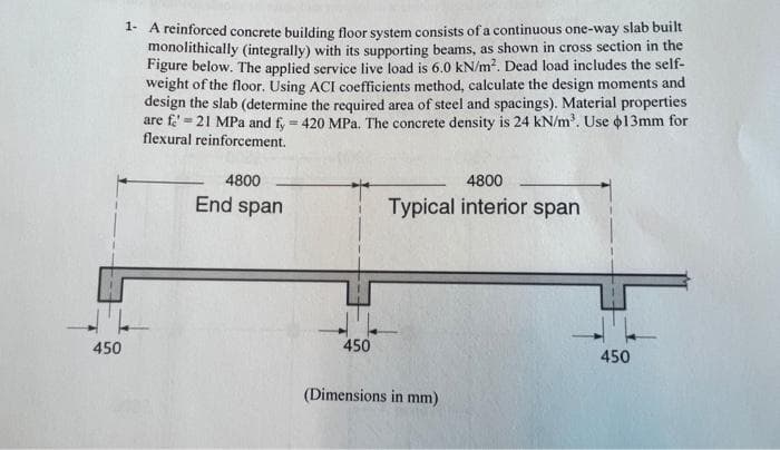 1- A reinforced concrete building floor system consists of a continuous one-way slab built
monolithically (integrally) with its supporting beams, as shown in cross section in the
Figure below. The applied service live load is 6.0 kN/m2. Dead load includes the self-
weight of the floor. Using ACI coefficients method, calculate the design moments and
design the slab (determine the required area of steel and spacings). Material properties
are f' = 21 MPa and fy = 420 MPa. The concrete density is 24 kN/m'. Use o13mm for
flexural reinforcement.
%3!
4800
4800
End span
Typical interior span
450
450
450
(Dimensions in mm)
