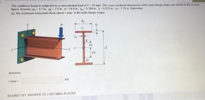 The cantilever beam is subjected to a concentrated load of P= 41 kips. The cross-sectional dimensions of the wide-flange shape are shown in the second
figure. Assume yH=37 in, yK 25 in., d= 14.4 in, tw=0389 in, ty=0.575 in, by= 7.15 in Determine
(a) the maximum horizontal shear stress I max in the wide-flange shape.
Answers
T max
ksi.
ROUND OFF ANSWER TO 2 DECIMAL PLACES
