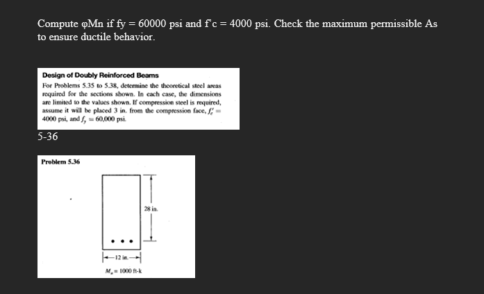 Compute oMn if fy = 60000 psi and f'c = 4000 psi. Check the maximum permissible As
to ensure ductile behavior.
Design of Doubly Reinforced Beams
For Problems 5.35 to 5.38, determine the theoretical steel areas
required for the sections shown. In cach case, the dimensions
are limited to the values shown. If compression steel is required,
assume it will be placed 3 in. from the compression face, f-
4000 psi, and f, 60,000 psi.
5-36
Problem 5.36
28 in
M. 1000 f-k
