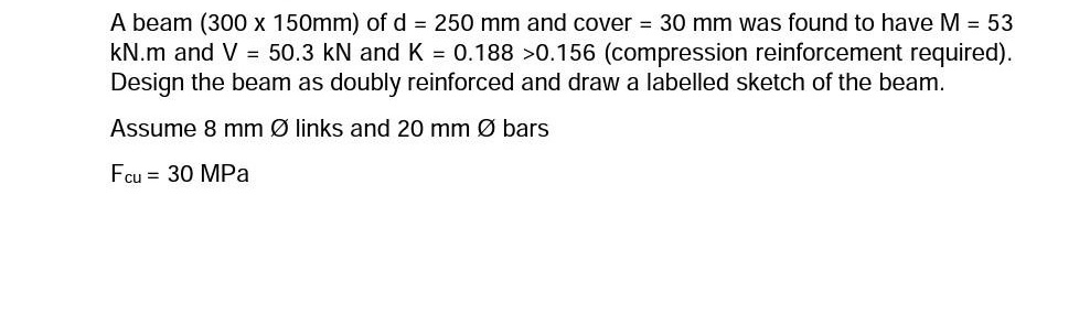 A beam (300 x 150mm) of d = 250 mm and cover = 30 mm was found to have M = 53
kN.m and V = 50.3 kN and K = 0.188 >0.156 (compression reinforcement required).
Design the beam as doubly reinforced and draw a labelled sketch of the beam.
Assume 8 mm Ø links and 20 mm Ø bars
Fcu = 30 MPa
