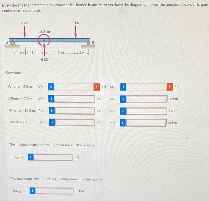 Draw the shear and moment diagrams for the loaded beam. After you have the diagrams, answer the questions in order to gain
confidence in your plots.
1 kN
7 kN
5 kN m
4 m6m
-4 m-
9 m
6 kN
Questions:
When x = 2.8 m,
V=
kN M-
kN-m
When x = 7.0 m,
V=
kN
M =
kN-m
When x- 16.8 m, V-
kN
kN-m
When x= 21.5 m, V=
kN
kN-m
The maximum (absolute value) shear force in the beam is:
|Vmaxl =
kN
The maximum (absolute value) bending moment in the beam is:
IMmal
kN-m
