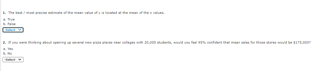 1. The best / most precise estimate of the mean value of y is located at the mean of the x values.
a. True
b. False
-Select- V
2. If you were thinking about opening up several new pizza places near colleges with 20,000 students, would you feel 95% confident that mean sales for those stores would be $175,000?
a. Yes
b. No
-Select- v
