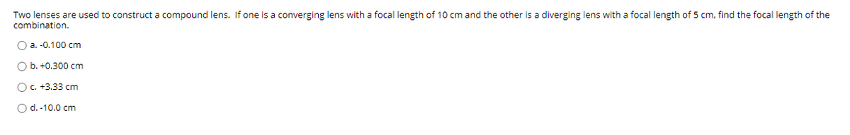 Two lenses are used to construct a compound lens. If one is a converging lens with a focal length of 10 cm and the other is a diverging lens with a focal length of 5 cm, find the focal length of the
combination.
O a. -0.100 cm
O b. +0.300 cm
OC. +3.33 cm
O d.-10.0 cm
