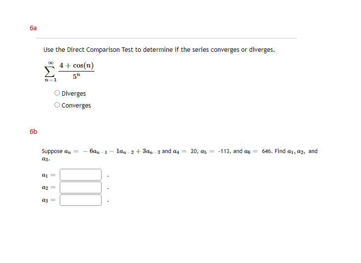 ба
Use the Direct Comparison Test to determine if the series converges or diverges.
4+ cos(n)
5"
=1
Diverges
O Converges
6b
Suppose an =
6an-1-
lan-2 + 3an-3 and a4 = 20, as = -113, and as = 646. Find a1, a2, and
a3.
a1 =
az =
az =
