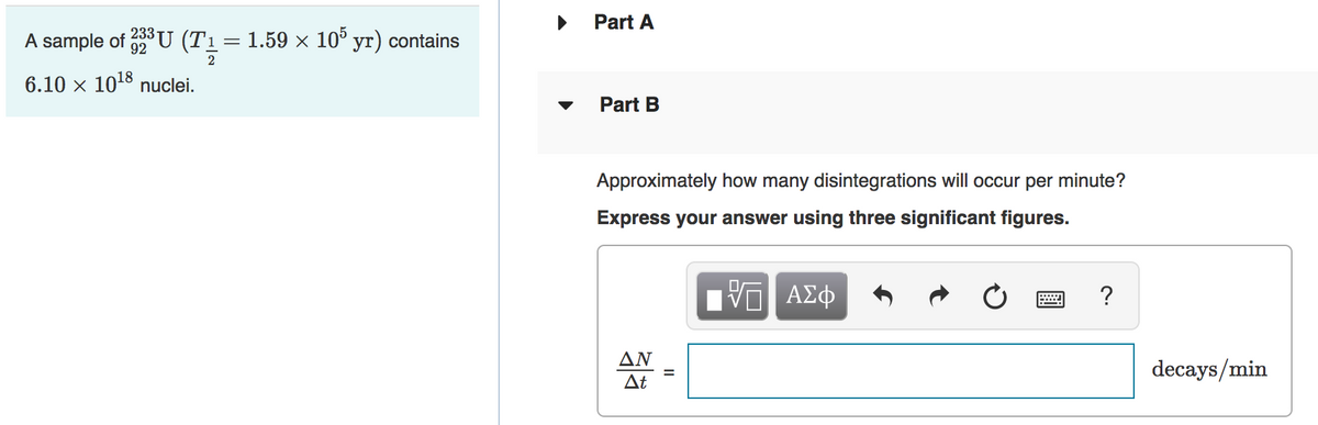 Part A
233
A sample of U (T1=1.59 × 10° yr) contains
2
6.10 x 1018 nuclei.
Part B
Approximately how many disintegrations will occur per minute?
Express your answer using three significant figures.
?
ΔΝ
decays/min
At
