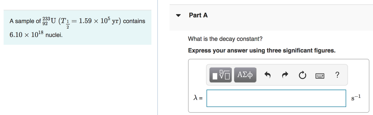 Part A
233
A sample of U (T1= 1.59 × 10° yr) contains
2
6.10 x 1018 nuclei.
What is the decay constant?
Express your answer using three significant figures.
?
