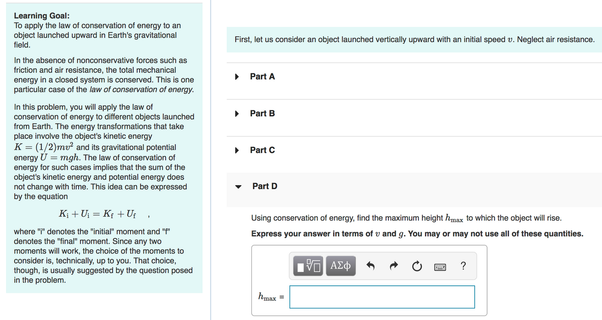 Learning Goal:
To apply the law of conservation of energy to an
object launched upward in Earth's gravitational
field.
First, let us consider an object launched vertically upward with an initial speed v. Neglect air resistance.
In the absence of nonconservative forces such as
friction and air resistance, the total mechanical
energy in a closed system is conserved. This is one
particular case of the law of conservation of energy.
Part A
In this problem, you will apply the law of
conservation of energy to different objects launched
from Earth. The energy transformations that take
place involve the object's kinetic energy
K = (1/2)mv² and its gravitational potential
energy U = mgh. The law of conservation of
energy for such cases implies that the sum of the
object's kinetic energy and potential energy does
not change with time. This idea can be expressed
by the equation
Part B
Part C
Part D
K; + Uj = K; + Uf
Using conservation of energy, find the maximum height hmax to which the object will rise.
where "i" denotes the "initial" moment and "f"
Express your answer in terms of v and g. You may or may not use all of these quantities.
denotes the "final" moment. Since any two
moments will work, the choice of the moments to
consider is, technically, up to you. That choice,
though, is usually suggested by the question posed
in the problem.
hmax =
