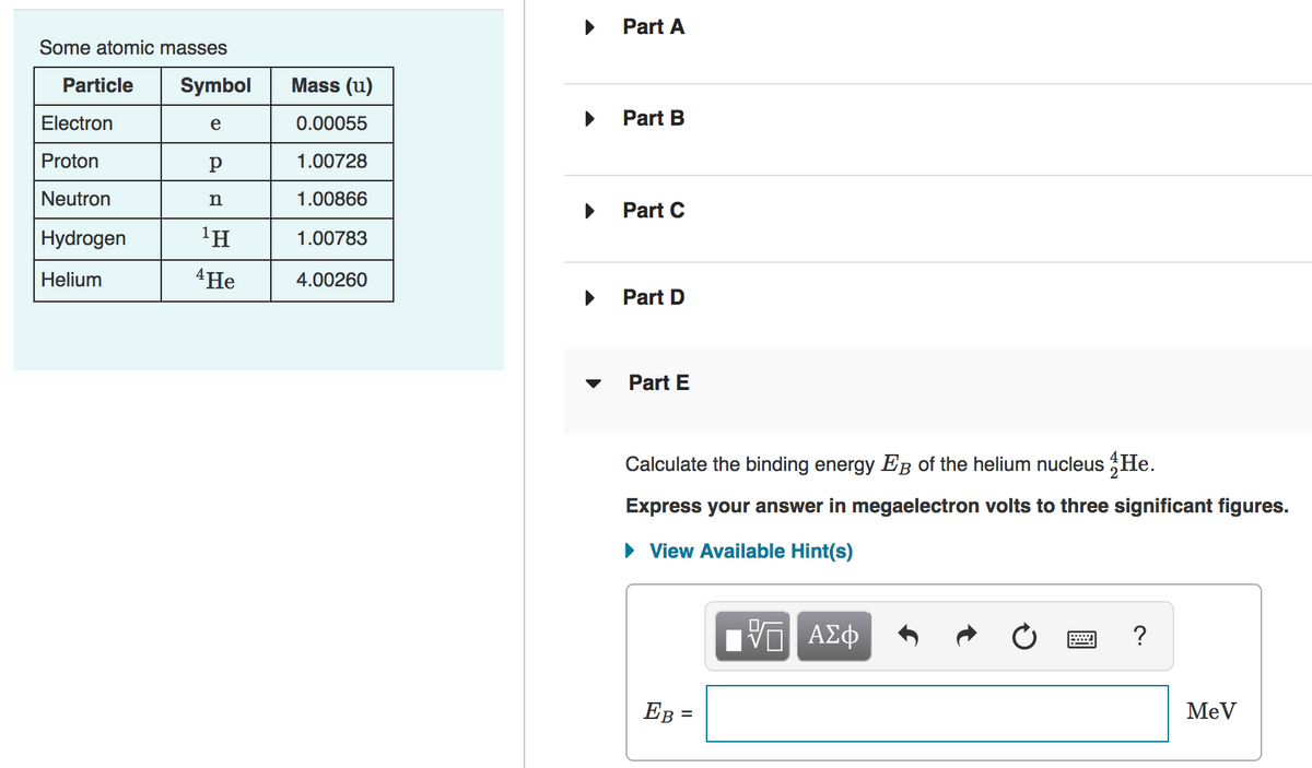 Part A
Some atomic masses
Particle
Symbol
Mass (u)
Electron
e
0.00055
Part B
Proton
1.00728
Neutron
n
1.00866
Part C
Hydrogen
1.00783
Helium
4 Не
4.00260
Part D
Part E
Calculate the binding energy EB of the helium nucleus He.
Express your answer in megaelectron volts to three significant figures.
• View Available Hint(s)
EB =
MeV
