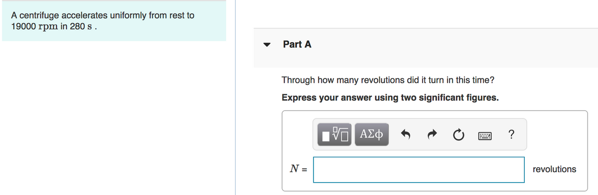 A centrifuge accelerates uniformly from rest to
19000 rpm in 280 s.
Part A
Through how many revolutions did it turn in this time?
Express your answer using two significant figures.
Πνα ΑΣφ
?
N =
revolutions
