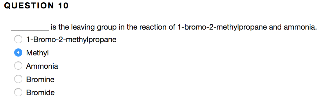 QUESTION 10
is the leaving group in the reaction of 1-bromo-2-methylpropane and ammonia.
1-Bromo-2-methylpropane
Methyl
Ammonia
Bromine
Bromide
