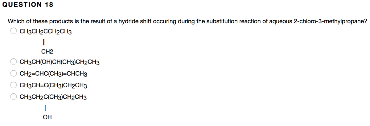 QUESTION 18
Which of these products is the result of a hydride shift occuring during the substitution reaction of aqueous 2-chloro-3-methylpropane?
CH3CH2CCH2CH3
||
CH2
CH3CH(OH)CH(CH3)CH2CH3
CH2=CHC(CH3)=CHCH3
CH3CH=C(CH3)CH2CH3
CH3CH2C(CH3)CH2CH3
ОН
O O O O
