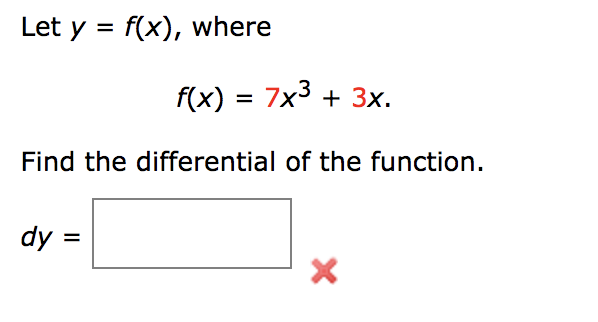 ### Problem Statement
Let \( y = f(x) \), where

\[ f(x) = 7x^3 + 3x. \]

Find the differential of the function.

\[ dy = \boxed{} \]

(Note: There is an incorrect symbol or indication in red that appears to signify a wrong answer or an error.)

### Explanation
To find the differential of the function \( f(x) \), we will first need to compute the derivative of \( f(x) \).

\[ f(x) = 7x^3 + 3x \]

Taking the derivative \( f'(x) \) with respect to \( x \):

\[ f'(x) = \frac{d}{dx}(7x^3) + \frac{d}{dx}(3x) \]
\[ f'(x) = 7 \cdot 3x^{3-1} + 3 \cdot 1 \]
\[ f'(x) = 21x^2 + 3 \]

The differential \( dy \) can now be found using:

\[ dy = f'(x) \, dx \]
\[ dy = (21x^2 + 3) \, dx \]

This result should be placed inside the provided box for the final answer:

\[ dy = \boxed{21x^2 + 3 \, dx} \]

(Note: The red 'X' might indicate an incorrect previous attempt or response.)