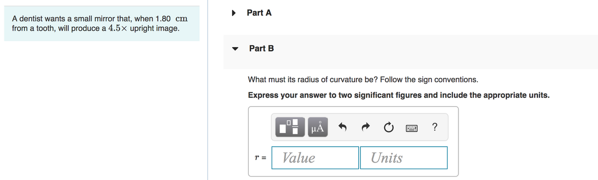 Part A
A dentist wants a small mirror that, when 1.80 cm
from a tooth, will produce a 4.5x upright image.
Part B
What must its radius of curvature be? Follow the sign conventions.
Express your answer to two significant figures and include the appropriate units.
HA
?
Value
Units
r =
