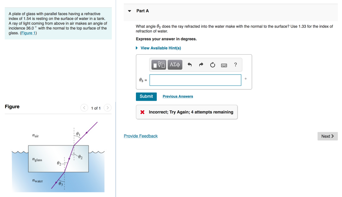 Part A
A plate of glass with parallel faces having a refractive
index of 1.54 is resting on the surface of water in a tank.
A ray of light coming from above in air makes an angle of
incidence 36.0 ° with the normal to the top surface of the
glass. (Figure 1)
What angle 03 does the ray refracted into the water make with the normal to the surface? Use 1.33 for the index of
refraction of water.
Express your answer in degrees.
• View Available Hint(s)
ΑΣφ
?
Oz =
Submit
Previous Answers
Figure
1 of 1
X Incorrect; Try Again; 4 attempts remaining
Next >
01
Provide Feedback
Nair
02
nglass
02.
Nwater
03
