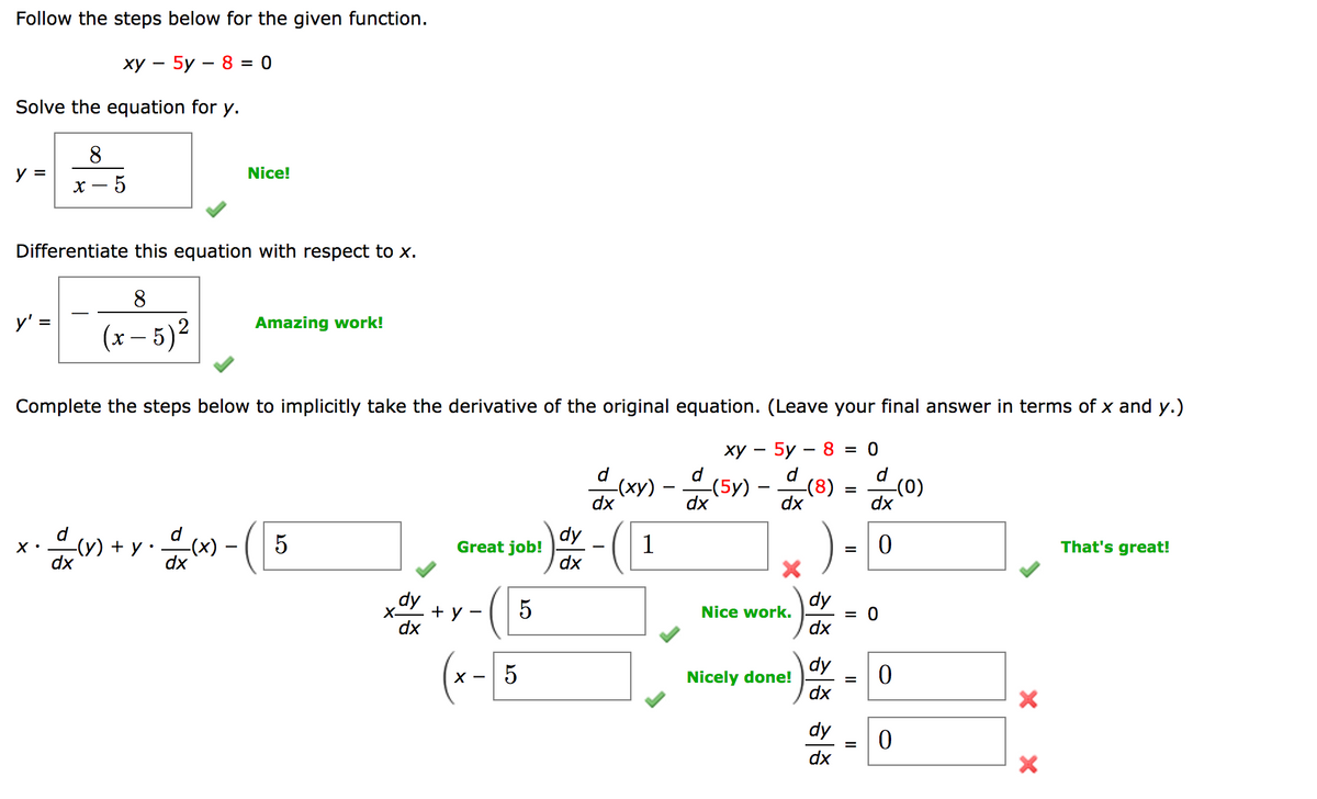 Follow the steps below for the given function.
xy – 5y – 8 = 0
Solve the equation for y.
8
y =
Nice!
X
5
Differentiate this equation with respect to x.
8
y' =
Amazing work!
(x - 5)²
Complete the steps below to implicitly take the derivative of the original equation. (Leave your final answer in terms of x and y.)
xy – 5y – 8 = 0
d
-(8)
dx
d
(x) - (5)
=
-(0)
dx
dx
d
-(y) + y
5
Great job!
1
0
-(x)
dx
That's great!
=
5
X.
5²
dy
dx
X-
+ y -
(x - 5
dy
dx
dx
Nice work.
Nicely done!
dy
dx
dy
dx
dy
dx
=
0
0
0
X X