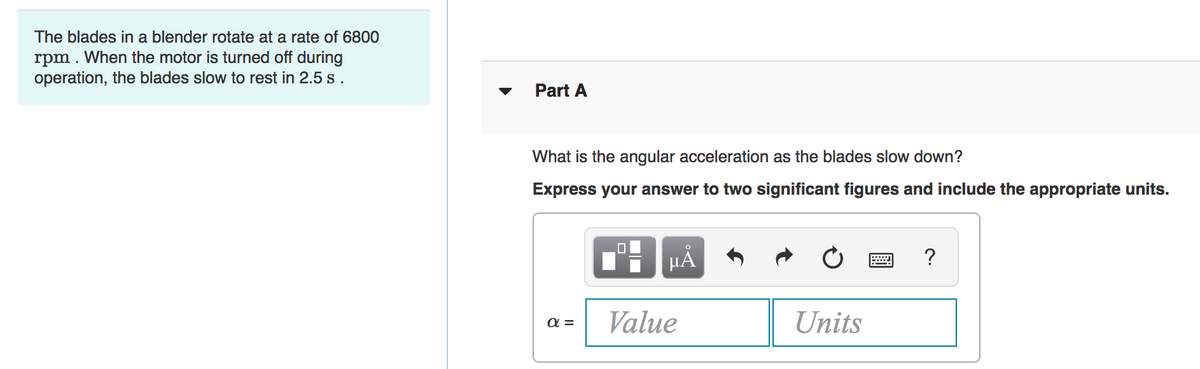 The blades in a blender rotate at a rate of 6800
rpm . When the motor is turned off during
operation, the blades slow to rest in 2.5 s .
Part A
What is the angular acceleration as the blades slow down?
Express your answer to two significant figures and include the appropriate units.
HẢ
?
Value
Units
a =
