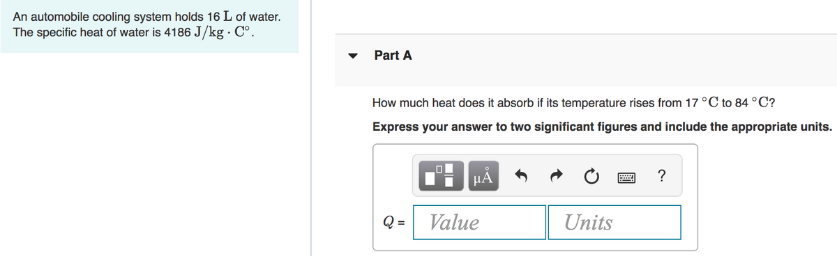 An automobile cooling system holds 16 L of water.
The specific heat of water is 4186 J/kg · C°.
Part A
How much heat does it absorb if its temperature rises from 17 °C to 84°C?
Express your answer to two significant figures and include the appropriate units.
HÁ
Value
Units
