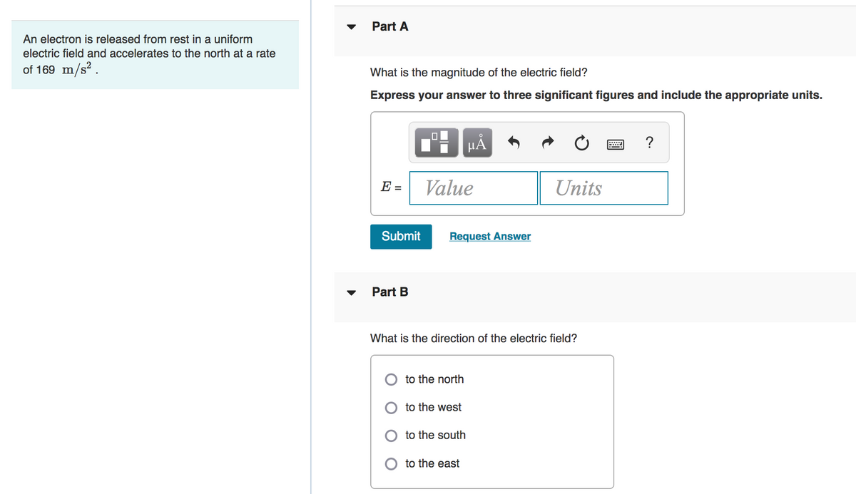 Part A
An electron is released from rest in a uniform
electric field and accelerates to the north at a rate
of 169 m/s² .
What is the magnitude of the electric field?
Express your answer to three significant figures and include the appropriate units.
HẢ
?
E =
Value
Units
Submit
Request Answer
Part B
What is the direction of the electric field?
to the north
to the west
to the south
to the east
