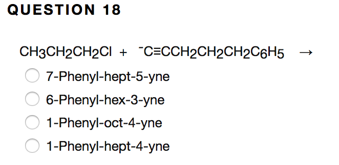 ### Organic Chemistry Problem: Question 18

**Question 18**

**Reactants:**
\[ \text{CH}_3\text{CH}_2\text{CH}_2\text{Cl} + \overset{-}{\text{C}}\equiv\text{C}\text{CH}_2\text{CH}_2\text{CH}_2\text{C}_6\text{H}_5 \rightarrow \]

**Options:**

- ( ) 7-Phenyl-hept-5-yne
- ( ) 6-Phenyl-hex-3-yne
- ( ) 1-Phenyl-oct-4-yne
- ( ) 1-Phenyl-hept-4-yne

**Explanation:**

The given problem presents a chemical reaction wherein an alkyl halide (\(\text{CH}_3\text{CH}_2\text{CH}_2\text{Cl}\)) reacts with a nucleophile (\(\overset{-}{\text{C}}\equiv\text{C}\text{CH}_2\text{CH}_2\text{CH}_2\text{C}_6\text{H}_5\)). 

The goal is to identify the correct product formed from this reaction among the provided options. Each option describes a possible alkyne compound with different structural names.

To solve this problem, determine the structure of the resulting alkyne compound by understanding the nucleophilic substitution reaction involving the provided reactants.