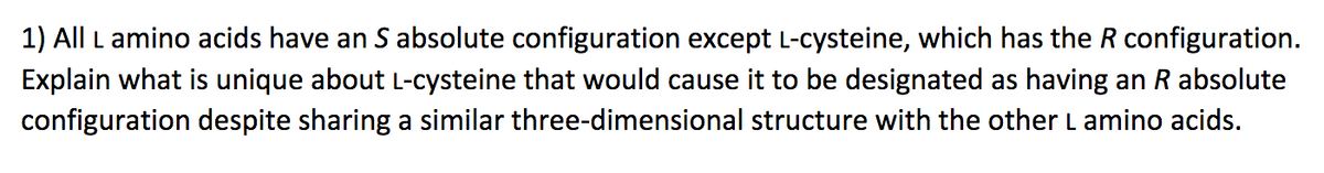 1) All L amino acids have an S absolute configuration except L-cysteine, which has the R configuration.
Explain what is unique about L-cysteine that would cause it to be designated as having an R absolute
configuration despite sharing a similar three-dimensional structure with the other L amino acids.
