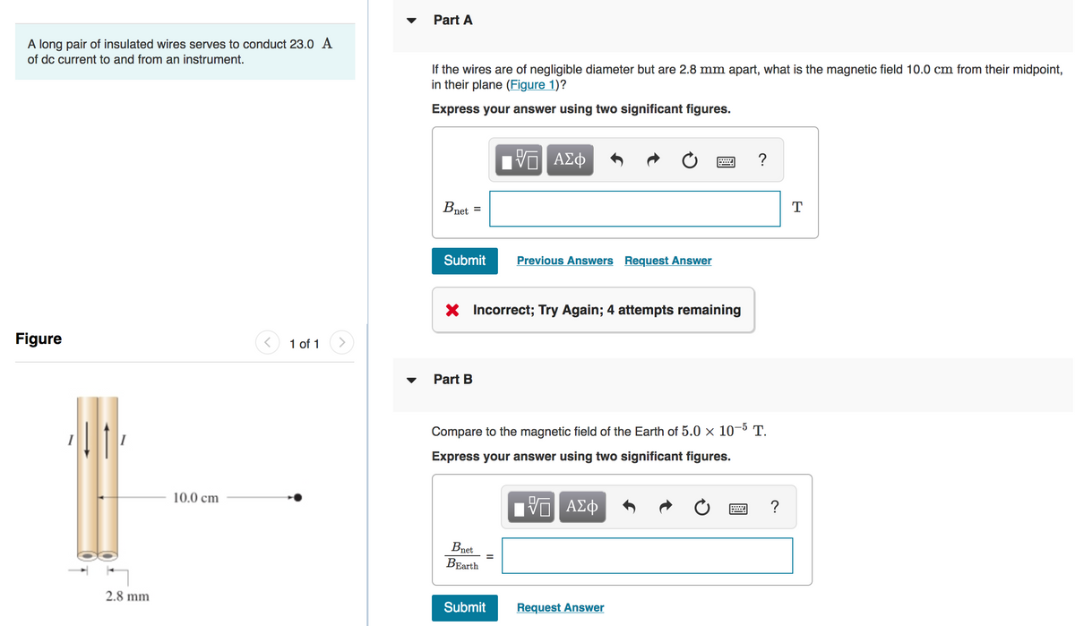 Part A
A long pair of insulated wires serves to conduct 23.0 A
of dc current to and from an instrument.
If the wires are of negligible diameter but are 2.8 mm apart, what is the magnetic field 10.0 cm from their midpoint,
in their plane (Figure 1)?
Express your answer using two significant figures.
0 ΑΣφ
?
Bnet =
T
Submit
Previous Answers Request Answer
X Incorrect; Try Again; 4 attempts remaining
Figure
1 of 1
▼
Part B
Compare to the magnetic field of the Earth of 5.0 × 10–5 T.
Express your answer using two significant figures.
10.0 cm
ΑΣφ
Bnet
ВBarth
2.8 mm
Submit
Request Answer

