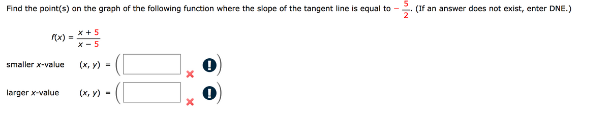 **Problem: Finding Points on a Function Graph**

**Objective**: Find the point(s) on the graph of the given function where the slope of the tangent line is equal to \(\frac{-5}{2}\). If an answer does not exist, enter DNE.

**Function**

\[ 
f(x) = \frac{x + 5}{x - 5} 
\]

**Requirements**:

- **Smaller x-value**:
  - Point \((x, y)\) = \( \underline{\quad} \)
  - Incorrect Indicator: Exclamation mark inside a circle with a cross mark beside it.
  
- **Larger x-value**:
  - Point \((x, y)\) = \( \underline{\quad} \)
  - Incorrect Indicator: Exclamation mark inside a circle with a cross mark beside it.

The given function is a rational function, \( f(x) = \frac{x + 5}{x - 5} \), and we need to find the points where the slope of the tangent line equals \(-\frac{5}{2}\). The problem includes indication boxes for both smaller and larger x-values, suggesting the possibility of multiple tangency points. If no points satisfy the condition, indicate with "DNE" (Does Not Exist).

**Note**: The exclamation marks and cross marks indicate that the response currently entered is incorrect or incomplete.