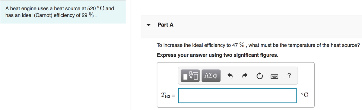 A heat engine uses a heat source at 520 °C and
has an ideal (Carnot) efficiency of 29 % .
Part A
To increase the ideal efficiency to 47 % , what must be the temperature of the heat source?
Express your answer using two significant figures.
Πνα ΑΣφ
TH2
°C
