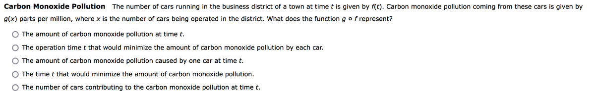 Carbon Monoxide Pollution The number of cars running in the business district of a town at time t is given by f(t). Carbon monoxide pollution coming from these cars is given by
g(x) parts per million, where x is the number of cars being operated in the district. What does the function g of represent?
The amount of carbon monoxide pollution at time t.
The operation time t that would minimize the amount of carbon monoxide pollution by each car.
The amount of carbon monoxide pollution caused by one car at time t.
The time t that would minimize the amount of carbon monoxide pollution.
The number of cars contributing to the carbon monoxide pollution at time t.