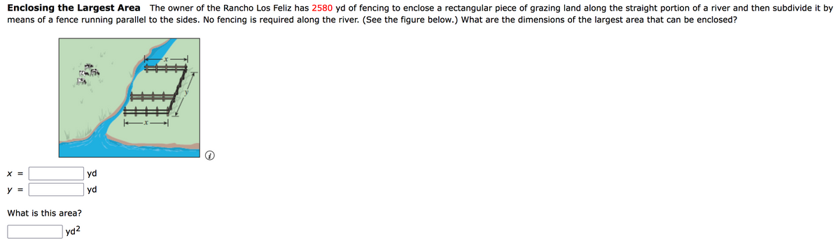 Enclosing the Largest Area The owner of the Rancho Los Feliz has 2580 yd of fencing to enclose a rectangular piece of grazing land along the straight portion of a river and then subdivide it by
means of a fence running parallel to the sides. No fencing is required along the river. (See the figure below.) What are the dimensions of the largest area that can be enclosed?
X =
y =
What is this area?
yd²
yd
yd
||——————x -