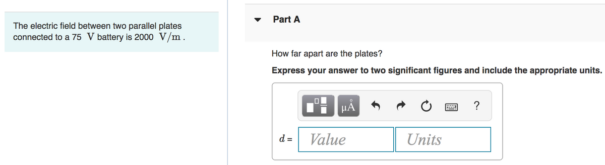 Part A
The electric field between two parallel plates
connected to a 75 V battery is 2000 V/m.
How far apart are the plates?
Express your answer to two significant figures and include the appropriate units.
HẢ
?
d =
Value
Units
