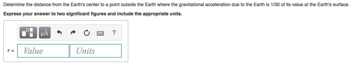 Determine the distance from the Earth's center to a point outside the Earth where the gravitational acceleration due to the Earth is 1/30 of its value at the Earth's surface.
Express your answer to two significant figures and include the appropriate units.
HẢ
?
r =
Value
Units
