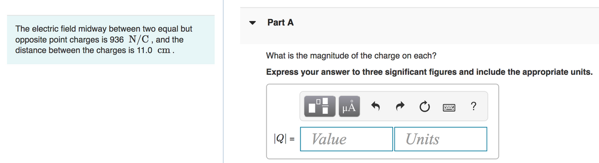 Part A
The electric field midway between two equal but
opposite point charges is 936 N/C,and the
distance between the charges is 11.0 cm.
What is the magnitude of the charge on each?
Express your answer to three significant figures and include the appropriate units.
?
|Q| =
Value
Units
