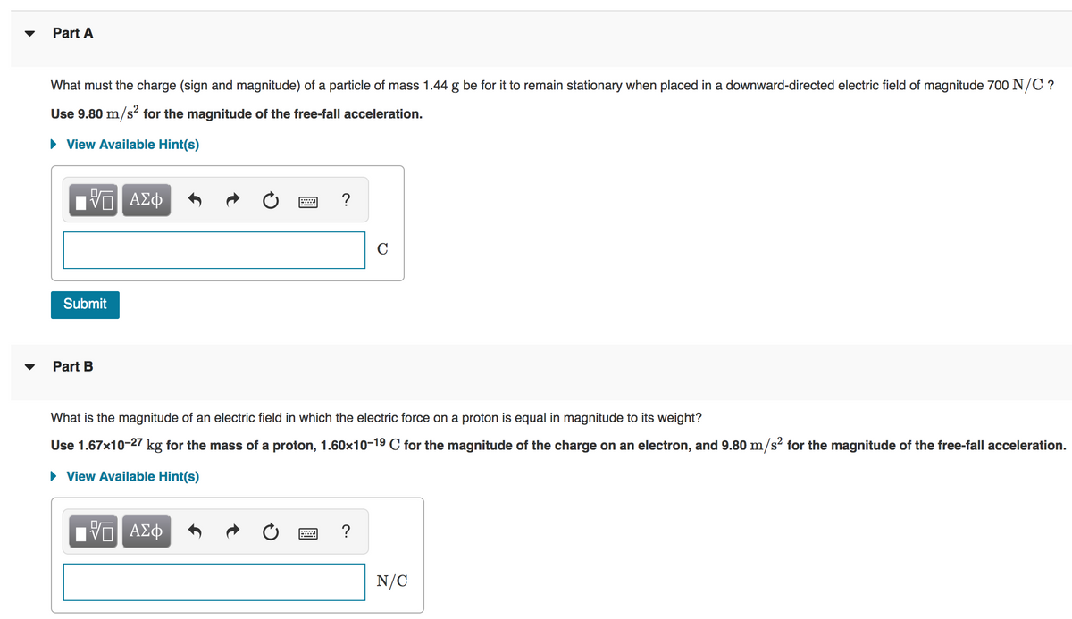 Part A
What must the charge (sign and magnitude) of a particle of mass 1.44 g be for it to remain stationary when placed in a downward-directed electric field of magnitude 700 N/C ?
Use 9.80 m/s² for the magnitude of the free-fall acceleration.
• View Available Hint(s)
?
C
Submit
Part B
What is the magnitude of an electric field in which the electric force on a proton is equal in magnitude to its weight?
Use 1.67x10-27 kg for the mass of a proton, 1.60x10-19 C for the magnitude of the charge on an electron, and 9.80 m/s? for the magnitude of the free-fall acceleration.
• View Available Hint(s)
?
N/C
